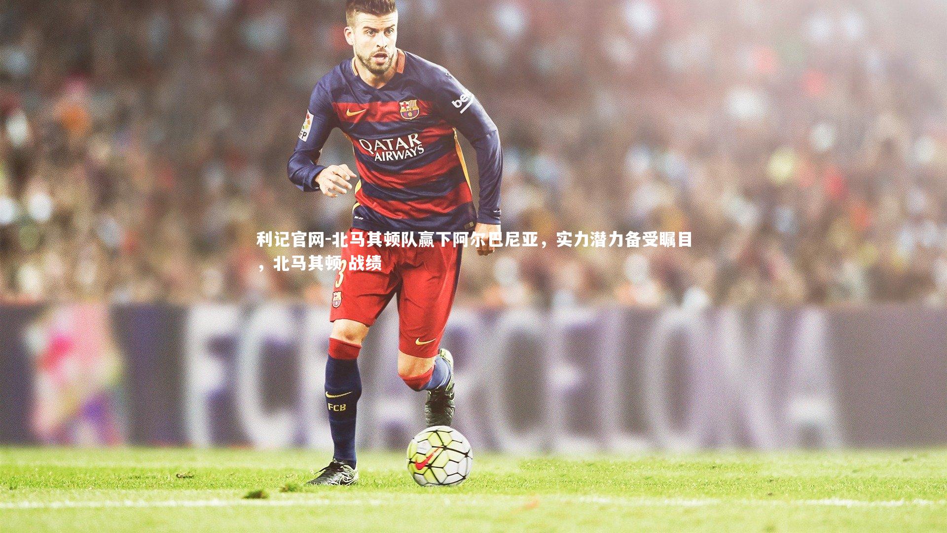 利记官网-北马其顿队赢下阿尔巴尼亚，实力潜力备受瞩目，北马其顿 战绩