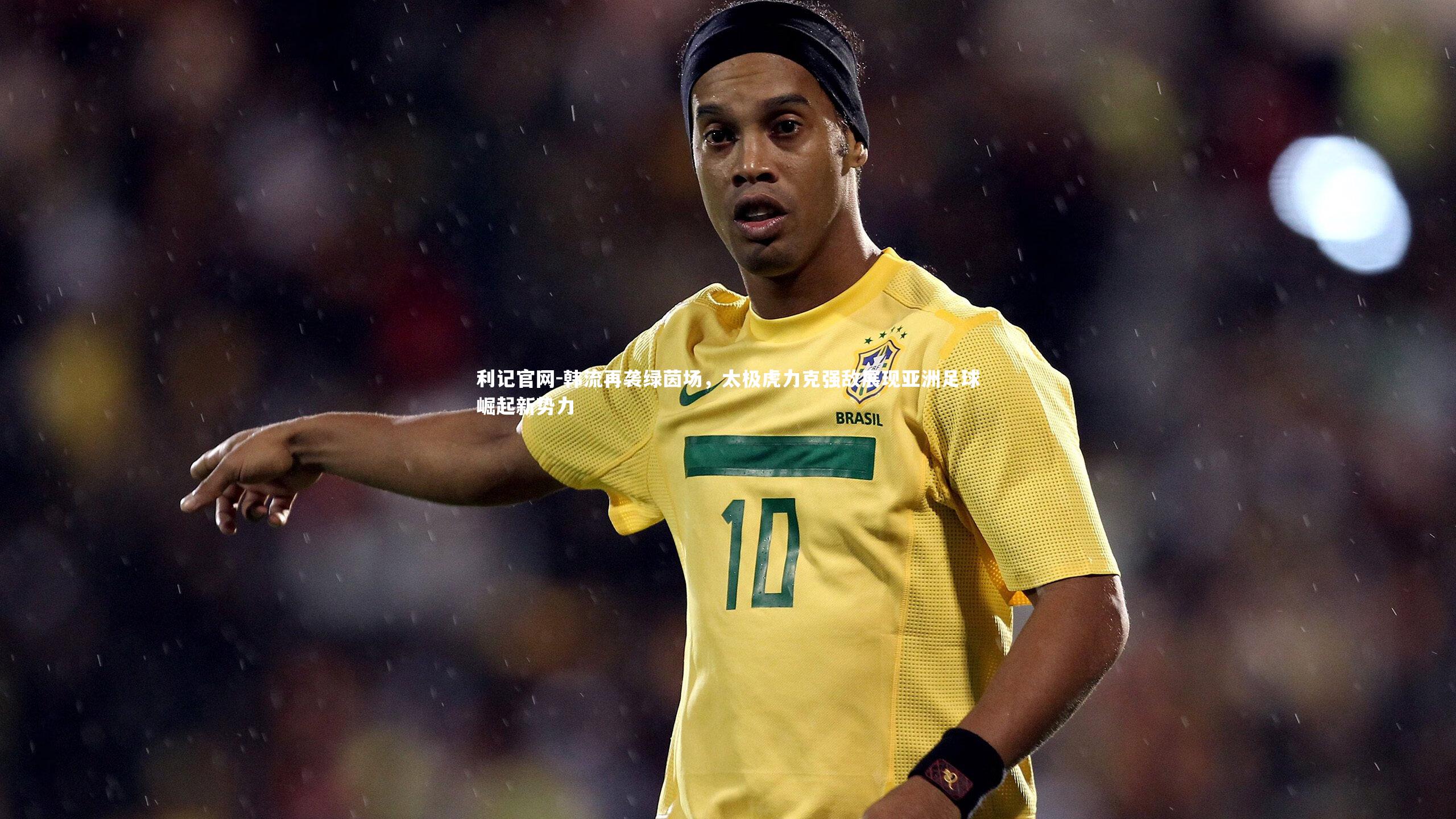 利记官网-韩流再袭绿茵场，太极虎力克强敌展现亚洲足球崛起新势力